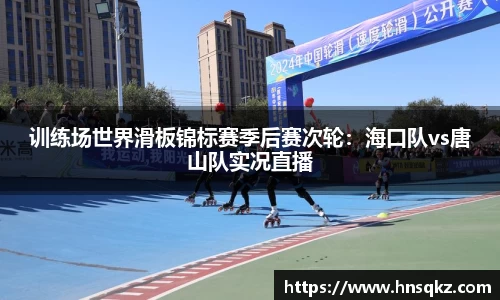 训练场世界滑板锦标赛季后赛次轮：海口队vs唐山队实况直播